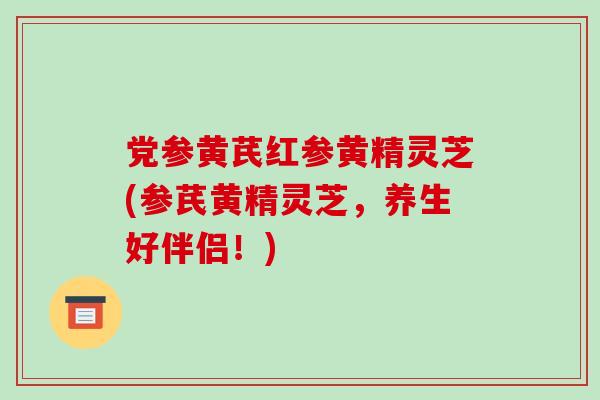 党参黄芪红参黄精灵芝(参芪黄精灵芝,养生好伴侣!)-第1张图片-破壁灵芝孢子粉研究指南 党参黄芪红参黄精灵芝(参芪黄精灵芝,养生好伴侣!)-第1张图片-破壁灵芝孢子粉研究指南