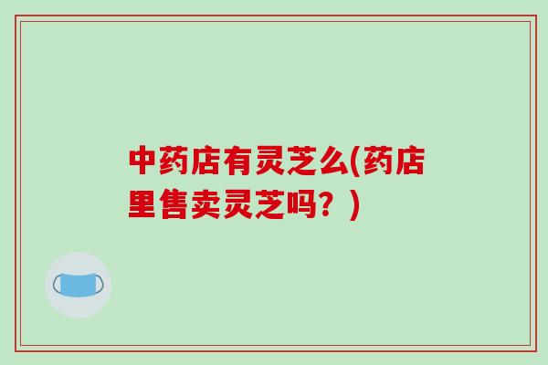 中药店有灵芝么(药店里售卖灵芝吗？)-第1张图片-破壁灵芝孢子粉研究指南