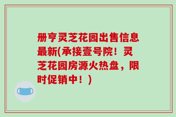 册亨灵芝花园出售信息最新(承接壹号院！灵芝花园房源火热盘，限时促销中！)-第1张图片-破壁灵芝孢子粉研究指南