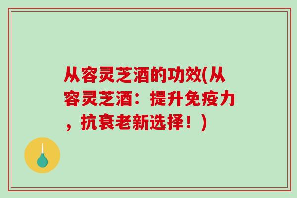从容灵芝酒的功效(从容灵芝酒:提升免疫力,抗衰老新选择!)-第1张图片-破壁灵芝孢子粉研究指南 从容灵芝酒的功效(从容灵芝酒:提升免疫力,抗衰老新选择!)-第1张图片-破壁灵芝孢子粉研究指南