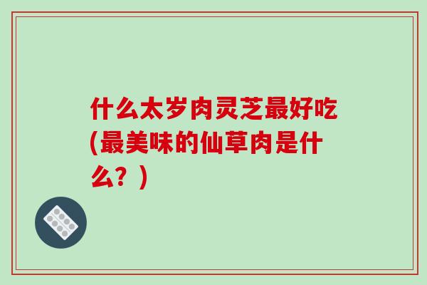 什么太岁肉灵芝最好吃(最美味的仙草肉是什么?)-第1张图片-破壁灵芝孢子粉研究指南 什么太岁肉灵芝最好吃(最美味的仙草肉是什么?)-第1张图片-破壁灵芝孢子粉研究指南