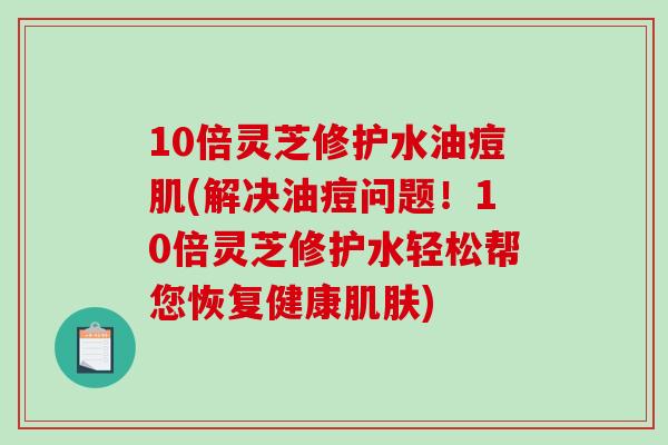 10倍灵芝修护水油痘肌(解决油痘问题！10倍灵芝修护水轻松帮您恢复健康肌肤)-第1张图片-破壁灵芝孢子粉研究指南