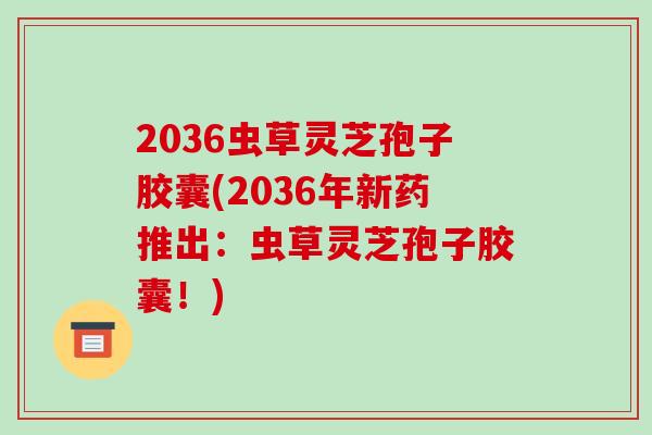 2036虫草灵芝孢子胶囊(2036年新药推出:虫草灵芝孢子胶囊!)-第1张图片-破壁灵芝孢子粉研究指南 2036虫草灵芝孢子胶囊(2036年新药推出:虫草灵芝孢子胶囊!)-第1张图片-破壁灵芝孢子粉研究指南
