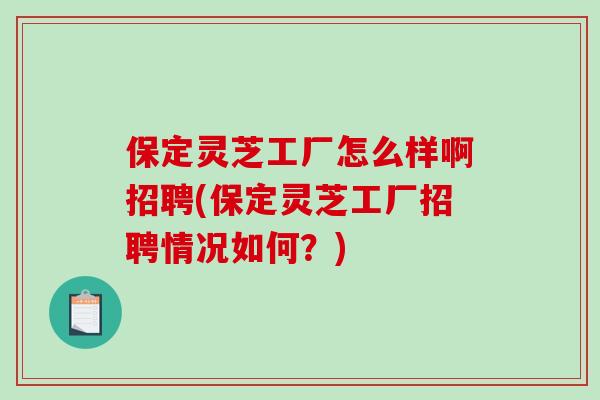 保定灵芝工厂怎么样啊招聘(保定灵芝工厂招聘情况如何?)-第1张图片-破壁灵芝孢子粉研究指南 保定灵芝工厂怎么样啊招聘(保定灵芝工厂招聘情况如何?)-第1张图片-破壁灵芝孢子粉研究指南