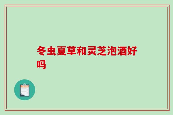 冬虫夏草和灵芝泡酒好吗-第1张图片-破壁灵芝孢子粉研究指南 冬虫夏草和灵芝泡酒好吗-第1张图片-破壁灵芝孢子粉研究指南