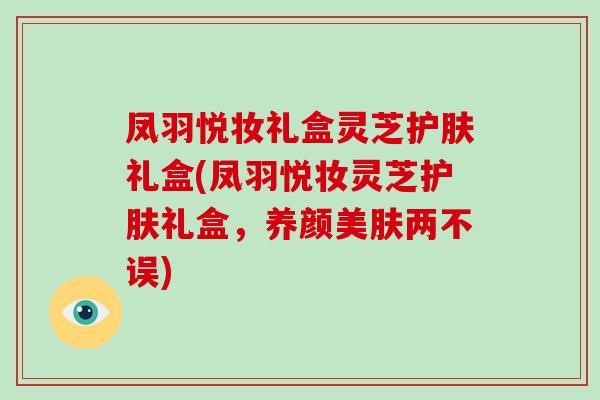 凤羽悦妆礼盒灵芝护肤礼盒(凤羽悦妆灵芝护肤礼盒,养颜美肤两不误)-第1张图片-破壁灵芝孢子粉研究指南 凤羽悦妆礼盒灵芝护肤礼盒(凤羽悦妆灵芝护肤礼盒,养颜美肤两不误)-第1张图片-破壁灵芝孢子粉研究指南