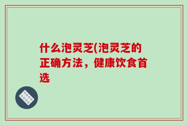 什么泡灵芝(泡灵芝的正确方法，健康饮食首选-第1张图片-破壁灵芝孢子粉研究指南