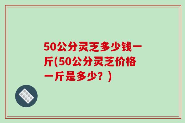 50公分灵芝多少钱一斤(50公分灵芝价格一斤是多少?)-第1张图片-破壁灵芝孢子粉研究指南 50公分灵芝多少钱一斤(50公分灵芝价格一斤是多少?)-第1张图片-破壁灵芝孢子粉研究指南
