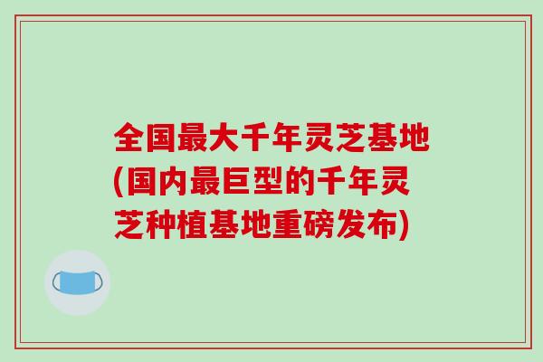 全国最大千年灵芝基地(国内最巨型的千年灵芝种植基地重磅发布)-第1张图片-破壁灵芝孢子粉研究指南 全国最大千年灵芝基地(国内最巨型的千年灵芝种植基地重磅发布)-第1张图片-破壁灵芝孢子粉研究指南