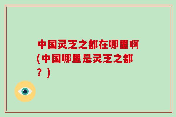 中国灵芝之都在哪里啊(中国哪里是灵芝之都？)-第1张图片-破壁灵芝孢子粉研究指南