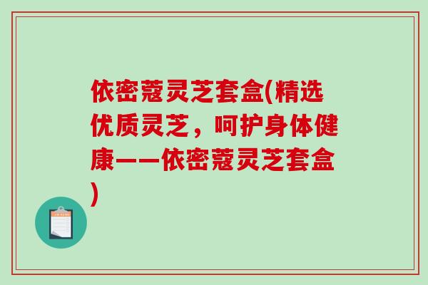 依密蔻灵芝套盒(精选优质灵芝，呵护身体健康——依密蔻灵芝套盒)-第1张图片-破壁灵芝孢子粉研究指南