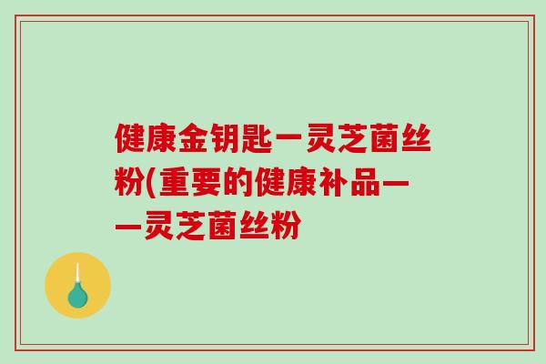 健康金钥匙一灵芝菌丝粉(重要的健康补品——灵芝菌丝粉-第1张图片-破壁灵芝孢子粉研究指南