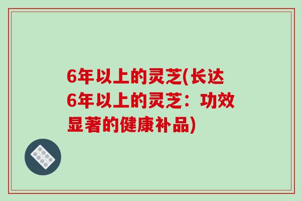 6年以上的灵芝(长达6年以上的灵芝:功效显著的健康补品)-第1张图片-破壁灵芝孢子粉研究指南 6年以上的灵芝(长达6年以上的灵芝:功效显著的健康补品)-第1张图片-破壁灵芝孢子粉研究指南