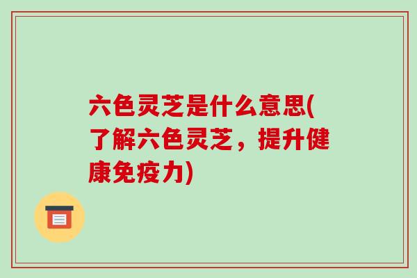 六色灵芝是什么意思(了解六色灵芝,提升健康免疫力)-第1张图片-破壁灵芝孢子粉研究指南 六色灵芝是什么意思(了解六色灵芝,提升健康免疫力)-第1张图片-破壁灵芝孢子粉研究指南