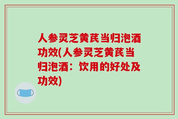 人参灵芝黄芪当归泡酒功效(人参灵芝黄芪当归泡酒:饮用的好处及功效)-第1张图片-破壁灵芝孢子粉研究指南 人参灵芝黄芪当归泡酒功效(人参灵芝黄芪当归泡酒:饮用的好处及功效)-第1张图片-破壁灵芝孢子粉研究指南