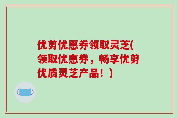 优剪优惠券领取灵芝(领取优惠券,畅享优剪优质灵芝产品!)-第1张图片-破壁灵芝孢子粉研究指南 优剪优惠券领取灵芝(领取优惠券,畅享优剪优质灵芝产品!)-第1张图片-破壁灵芝孢子粉研究指南
