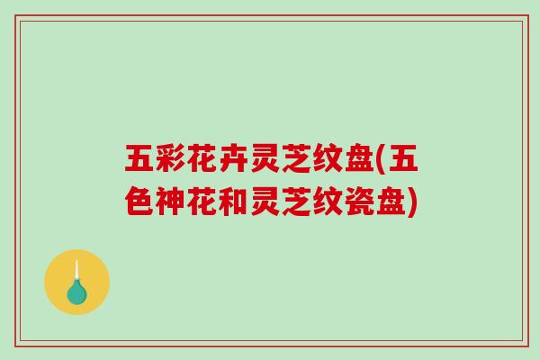 五彩花卉灵芝纹盘(五色神花和灵芝纹瓷盘)-第1张图片-破壁灵芝孢子粉研究指南