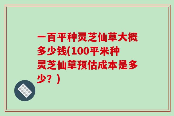 一百平种灵芝仙草大概多少钱(100平米种灵芝仙草预估成本是多少?)-第1张图片-破壁灵芝孢子粉研究指南 一百平种灵芝仙草大概多少钱(100平米种灵芝仙草预估成本是多少?)-第1张图片-破壁灵芝孢子粉研究指南