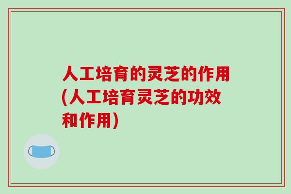人工培育的灵芝的作用(人工培育灵芝的功效和作用)-第1张图片-破壁灵芝孢子粉研究指南
