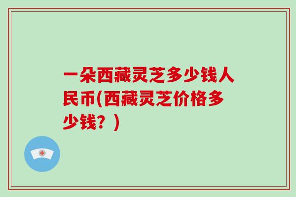 一朵西藏灵芝多少钱人民币(西藏灵芝价格多少钱?)-第1张图片-破壁灵芝孢子粉研究指南 一朵西藏灵芝多少钱人民币(西藏灵芝价格多少钱?)-第1张图片-破壁灵芝孢子粉研究指南