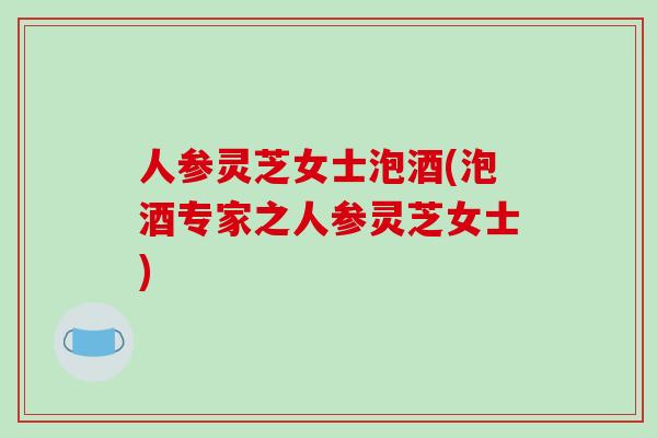 人参灵芝女士泡酒(泡酒专家之人参灵芝女士)-第1张图片-破壁灵芝孢子粉研究指南