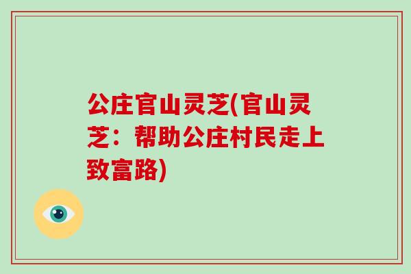 公庄官山灵芝(官山灵芝:帮助公庄村民走上致富路)-第1张图片-破壁灵芝孢子粉研究指南 公庄官山灵芝(官山灵芝:帮助公庄村民走上致富路)-第1张图片-破壁灵芝孢子粉研究指南