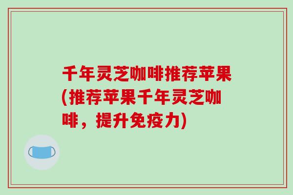 千年灵芝咖啡推荐苹果(推荐苹果千年灵芝咖啡,提升免疫力)-第1张图片-破壁灵芝孢子粉研究指南 千年灵芝咖啡推荐苹果(推荐苹果千年灵芝咖啡,提升免疫力)-第1张图片-破壁灵芝孢子粉研究指南