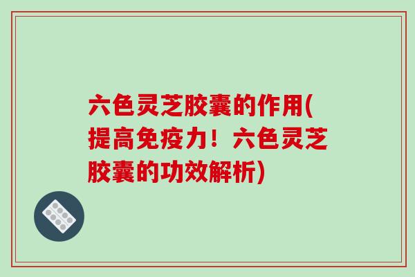 六色灵芝胶囊的作用(提高免疫力!六色灵芝胶囊的功效解析)-第1张图片-破壁灵芝孢子粉研究指南 六色灵芝胶囊的作用(提高免疫力!六色灵芝胶囊的功效解析)-第1张图片-破壁灵芝孢子粉研究指南