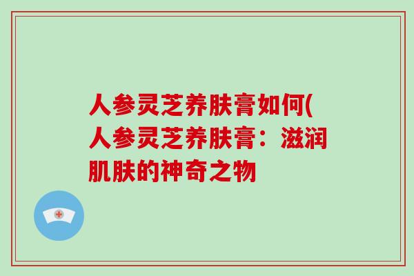 人参灵芝养肤膏如何(人参灵芝养肤膏：滋润肌肤的神奇之物-第1张图片-破壁灵芝孢子粉研究指南