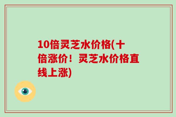 10倍灵芝水价格(十倍涨价！灵芝水价格直线上涨)-第1张图片-破壁灵芝孢子粉研究指南