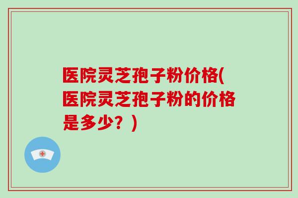 医院灵芝孢子粉价格(医院灵芝孢子粉的价格是多少？)-第1张图片-破壁灵芝孢子粉研究指南