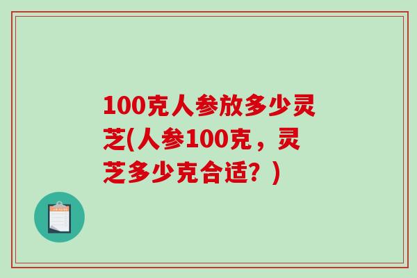 100克人参放多少灵芝(人参100克，灵芝多少克合适？)-第1张图片-破壁灵芝孢子粉研究指南