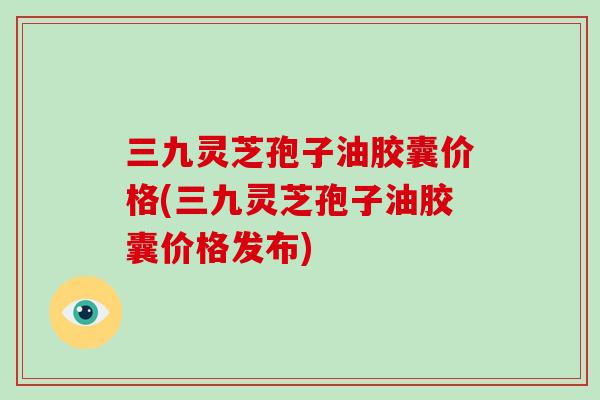 三九灵芝孢子油胶囊价格(三九灵芝孢子油胶囊价格发布)-第1张图片-破壁灵芝孢子粉研究指南 三九灵芝孢子油胶囊价格(三九灵芝孢子油胶囊价格发布)-第1张图片-破壁灵芝孢子粉研究指南