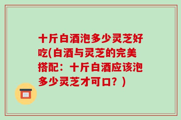 十斤白酒泡多少灵芝好吃(白酒与灵芝的完美搭配:十斤白酒应该泡多少灵芝才可口?)-第1张图片-破壁灵芝孢子粉研究指南 十斤白酒泡多少灵芝好吃(白酒与灵芝的完美搭配:十斤白酒应该泡多少灵芝才可口?)-第1张图片-破壁灵芝孢子粉研究指南