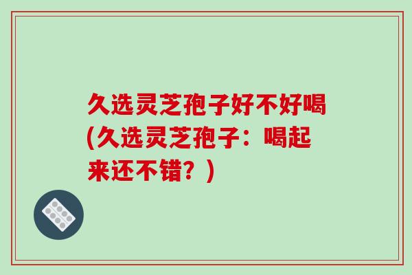 久选灵芝孢子好不好喝(久选灵芝孢子：喝起来还不错？)-第1张图片-破壁灵芝孢子粉研究指南