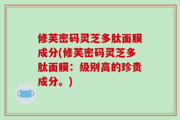 修芙密码灵芝多肽面膜成分(修芙密码灵芝多肽面膜：级别高的珍贵成分。)-第1张图片-破壁灵芝孢子粉研究指南