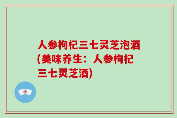 人参枸杞三七灵芝泡酒(美味养生:人参枸杞三七灵芝酒)-第1张图片-破壁灵芝孢子粉研究指南 人参枸杞三七灵芝泡酒(美味养生:人参枸杞三七灵芝酒)-第1张图片-破壁灵芝孢子粉研究指南
