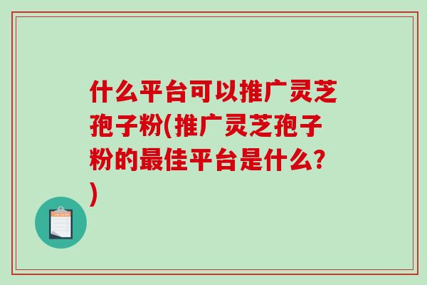 什么平台可以推广灵芝孢子粉(推广灵芝孢子粉的最佳平台是什么?)-第1张图片-破壁灵芝孢子粉研究指南 什么平台可以推广灵芝孢子粉(推广灵芝孢子粉的最佳平台是什么?)-第1张图片-破壁灵芝孢子粉研究指南