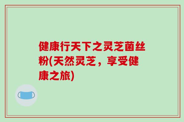 健康行天下之灵芝菌丝粉(天然灵芝,享受健康之旅)-第1张图片-破壁灵芝孢子粉研究指南 健康行天下之灵芝菌丝粉(天然灵芝,享受健康之旅)-第1张图片-破壁灵芝孢子粉研究指南