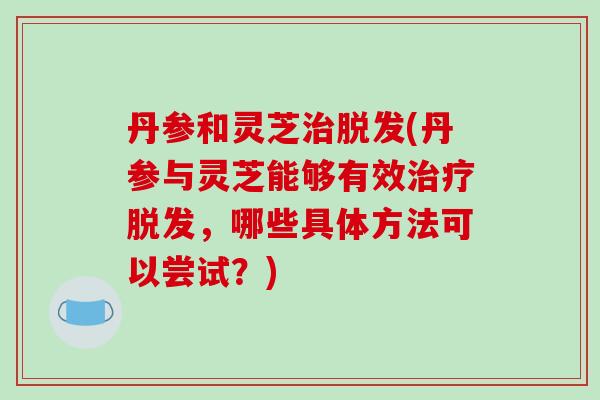 丹参和灵芝治脱发(丹参与灵芝能够有效治疗脱发,哪些具体方法可以尝试?)-第1张图片-破壁灵芝孢子粉研究指南 丹参和灵芝治脱发(丹参与灵芝能够有效治疗脱发,哪些具体方法可以尝试?)-第1张图片-破壁灵芝孢子粉研究指南