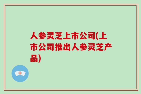 人参灵芝上市公司(上市公司推出人参灵芝产品)-第1张图片-破壁灵芝孢子粉研究指南 人参灵芝上市公司(上市公司推出人参灵芝产品)-第1张图片-破壁灵芝孢子粉研究指南