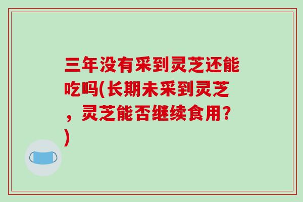 三年没有采到灵芝还能吃吗(长期未采到灵芝,灵芝能否继续食用?)-第1张图片-破壁灵芝孢子粉研究指南 三年没有采到灵芝还能吃吗(长期未采到灵芝,灵芝能否继续食用?)-第1张图片-破壁灵芝孢子粉研究指南