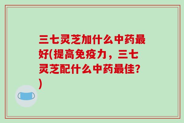 三七灵芝加什么中药最好(提高免疫力，三七灵芝配什么中药最佳？)-第1张图片-破壁灵芝孢子粉研究指南