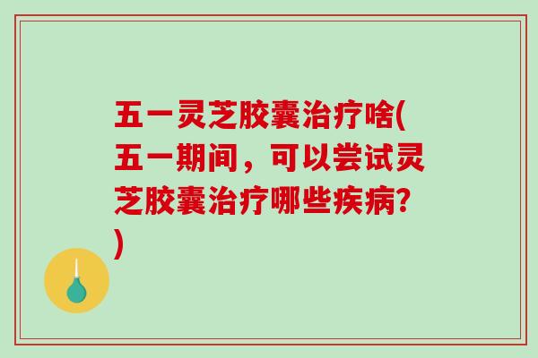 五一灵芝胶囊治疗啥(五一期间，可以尝试灵芝胶囊治疗哪些疾病？)-第1张图片-破壁灵芝孢子粉研究指南