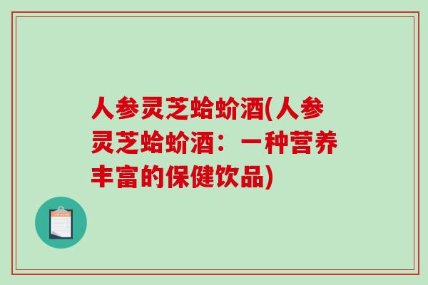 人参灵芝蛤蚧酒(人参灵芝蛤蚧酒:一种营养丰富的保健饮品)-第1张图片-破壁灵芝孢子粉研究指南 人参灵芝蛤蚧酒(人参灵芝蛤蚧酒:一种营养丰富的保健饮品)-第1张图片-破壁灵芝孢子粉研究指南