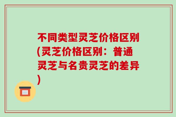不同类型灵芝价格区别(灵芝价格区别:普通灵芝与名贵灵芝的差异)-第1张图片-破壁灵芝孢子粉研究指南 不同类型灵芝价格区别(灵芝价格区别:普通灵芝与名贵灵芝的差异)-第1张图片-破壁灵芝孢子粉研究指南