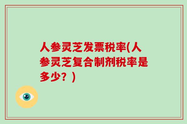 人参灵芝发票税率(人参灵芝复合制剂税率是多少?)-第1张图片-破壁灵芝孢子粉研究指南 人参灵芝发票税率(人参灵芝复合制剂税率是多少?)-第1张图片-破壁灵芝孢子粉研究指南