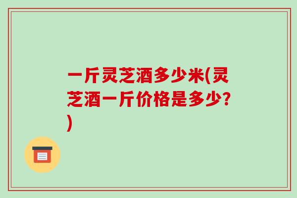 一斤灵芝酒多少米(灵芝酒一斤价格是多少？)-第1张图片-破壁灵芝孢子粉研究指南