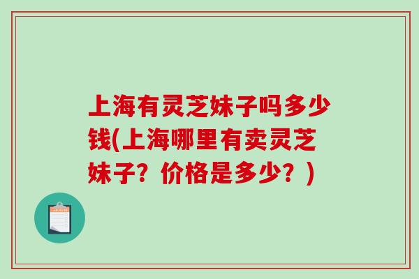 上海有灵芝妹子吗多少钱(上海哪里有卖灵芝妹子？价格是多少？)-第1张图片-破壁灵芝孢子粉研究指南