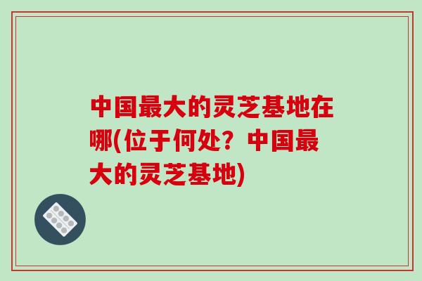 中国最大的灵芝基地在哪(位于何处?中国最大的灵芝基地)-第1张图片-破壁灵芝孢子粉研究指南 中国最大的灵芝基地在哪(位于何处?中国最大的灵芝基地)-第1张图片-破壁灵芝孢子粉研究指南